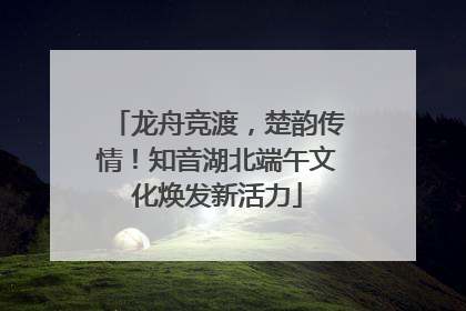 龙舟竞渡，楚韵传情！知音湖北端午文化焕发新活力