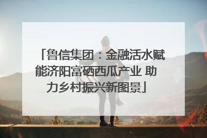 鲁信集团：金融活水赋能济阳富硒西瓜产业 助力乡村振兴新图景