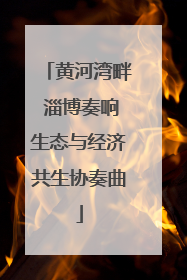 黄河湾畔 淄博奏响生态与经济共生协奏曲