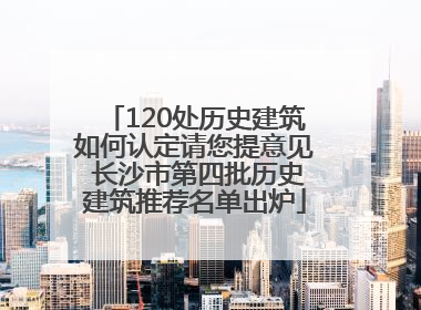 120处历史建筑如何认定请您提意见 长沙市第四批历史建筑推荐名单出炉