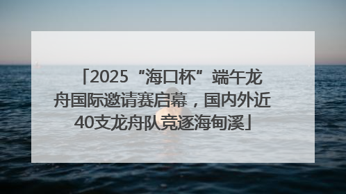2025“海口杯”端午龙舟国际邀请赛启幕，国内外近40支龙舟队竞逐海甸溪
