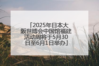 2025年日本大阪世博会中国馆福建活动周将于5月30日至6月1日举办