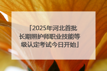 2025年河北首批长期照护师职业技能等级认定考试今日开始