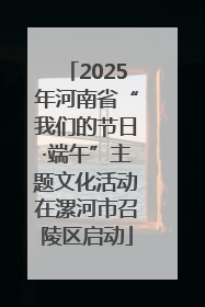 2025年河南省“我们的节日·端午”主题文化活动在漯河市召陵区启动