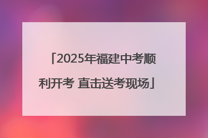 2025年福建中考顺利开考 直击送考现场