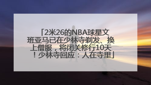 2米26的NBA球星文班亚马已在少林寺剃发、换上僧服，将闭关修行10天！少林寺回应：人在寺里