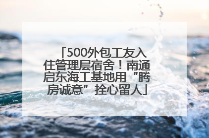 500外包工友入住管理层宿舍！南通启东海工基地用“腾房诚意”拴心留人